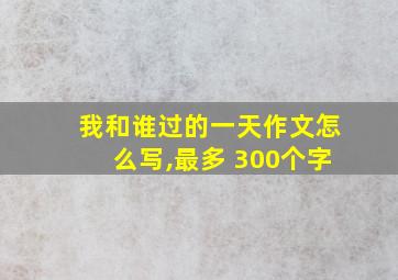 我和谁过的一天作文怎么写,最多 300个字